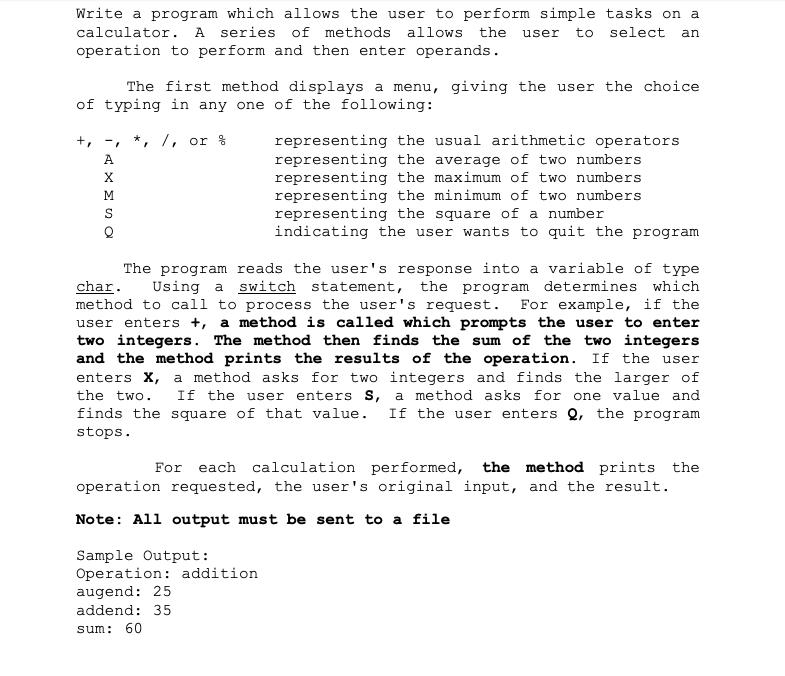 Write a program which allows the user to perform simple tasks on a calculator. A series of methods allows the user to select an operation to perform and then enter operands. The first method displays a menu, giving the user the choice of typing in any one of the following: +,-, */ or % representing the usual arithmetic operators representing the average of two numbers representing the maximum of two numbers representing the minimum of two numbers representing the square of a number A. indicating the user wants to quit the program The program reads the users response into a variable of type Using a switch statement, the program determines which method to call to process the users request. For example, if the user enters+, a method is called which prompts the user to enter two integers. The method then finds the sum of the two integers and the method prints the results of the operation. If the user enters X, a method asks for two integers and finds the larger of the two If the user enters S, a method asks for one value and finds the square of that value. If the user enters Q, the program char. stops For each calculation performed, the method prints the operation requested, the users original input, and the result. Note: All output must be sent to a file Sample Output: Operation: addition augend: 25 addend: 35 sum: 60