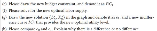 (e) Please draw the new budget constraint, and denote it as BC (f) Please solve for the new optimal labor supply. (g) Draw th