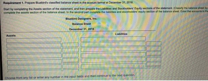 Requirement 1. Prepare Bluebird's classified balance sheet in the account format at December 31, 2018. Start