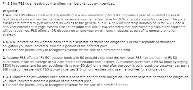 Fit & Slim (F&S) is a health club that offers members various gym services. Required: 1. Assume F&S offers a deal whereby enr