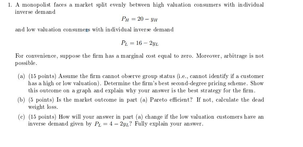 1. A monopolist faces a market split evenly between high valuation consumers with in dividual inverse demand Ph = 20 - YH and