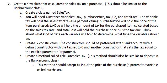 2. Create a new class that calculates the sales tax on a purchase. (This should be similar to the BankAccount class) a. Create a class named SalesTax. b. You will need 4 instance variables: tax, purchasePrice, taxDue, and totalCost. The variable tax will hold the sales tax rate (as a percent value); purchasePrice will hold the price of the item purchased; taxDue wil hold the amount of tax for the purchased item calculated based on the sales tax rate, and totalCost will hold the purchase price plus the tax due. Think about what kind of data each variable will hold to determine what type the variables should be Create 2 constructors. The constructors should be patterned after BankAccount with a default constructor with the tax set to 0 and another constructor that sets the tax equal to the explicit parameter (argument) Create a method called calculateSalesTax. (This method should also be similar to deposit in the Bankaccount class) c. d. i. This method should accept as input the price of the purchase (a parameter variable called purchase)