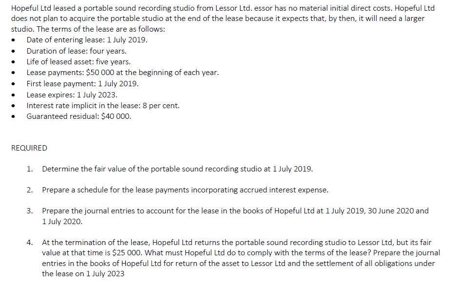 Hopeful Ltd leased a portable sound recording studio from Lessor Ltd. essor has no material initial direct costs. Hopeful Ltd does not plan to acquire the portable studio at the end of the lease because it expects that, by then, it will need a larger studio. The terms of the lease are as follows: Date of entering lease: 1 July 2019. Duration of lease: four years. . Life of leased asset: five years · Lease payments: $50 000 at the beginning of each year. First lease payment: 1 July 2019 Lease expires: 1 July 2023. Interest rate implicit in the lease: 8 per cent. Guaranteed residual: $40 000 REQUIRED 1. Determine the fair value of the portable sound recording studio at 1 July 2019 2. Prepare a schedule for the lease payments incorporating accrued interest expense. 3. Prepare the journal entries to account for the lease in the books of Hopeful Ltd at 1 July 2019, 30 June 2020 and 1 July 2020. At the termination of the lease, Hopeful Ltd returns the portable sound recording studio to Lessor Ltd, but its fair value at that time is $25 000. What must Hopeful Ltd do to comply with the terms of the lease? Prepare the journal entries in the books of Hopeful Ltd for return of the asset to Lessor Ltd and the settlement of all obligations under the lease on 1 July 2023 4.