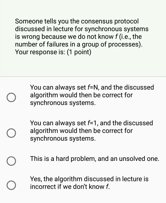 Someone tells you the consensus protocol discussed in lecture for synchronous system:s is wrong because we do not know f (i.e., the number of failures in a group of processes). Your response is: (1 point) You can always set f=N, and the discussed algorithm would then be correct for synchronous systems. You can always set f=1, and the discussed algorithm would then be correct for synchronous systems. O This is a hard problem, and an unsolved one. Yes, the algorithm discussed in lecture is incorrect if we dont know f. rrect if we dont know