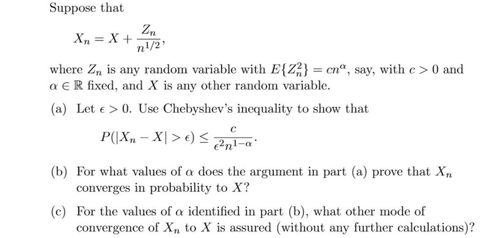 Suppose that 1/2 where Z is any random variable with E22c, say, with c> 0 and a E R fixed, and X is any other random variable. (a) Let e > 0. Use Chebyshevs inequality to show that (b) For what values of does the argument in part (a) prove that Xn converges in probability to X? (c) For the values of α identified in part (b), what other mode of convergence of Xn to X is assured (without any further calculations)?