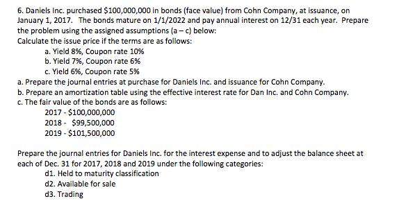 6. Daniels Inc. purchased $100,000,000 in bonds (face value) from Cohn Company, at issuance, on January 1, 2017. The bonds mature on 1/1/2022 and pay annual interest on 12/31 each year. Prepare the problem using the assigned assumptions (a c) below Calculate the issue price ifthe terms are as follows: a. Yield 8%, Coupon rate 10% b. Yield 7%, Coupon rate 6% c. Yield 6%, Coupon rate 5% a. Prepare the journal entries at purchase for Daniels Inc. and issuance for Cohn Company. b. Prepare an amortization table using the effective interest rate for Dan Inc. and Cohn Company. c. The fair value of the bonds are as follows: 2017 100,000,000 2018 $99,500,000 2019 $101,500,000 Prepare the journal entries for Daniels Inc. for the interest expense and to adjust the balance sheet at each of Dec. 31 for 2017, 2018 and 2019 under the following categories: d1. Held to maturity classification d2. Available for sale d3. Trading