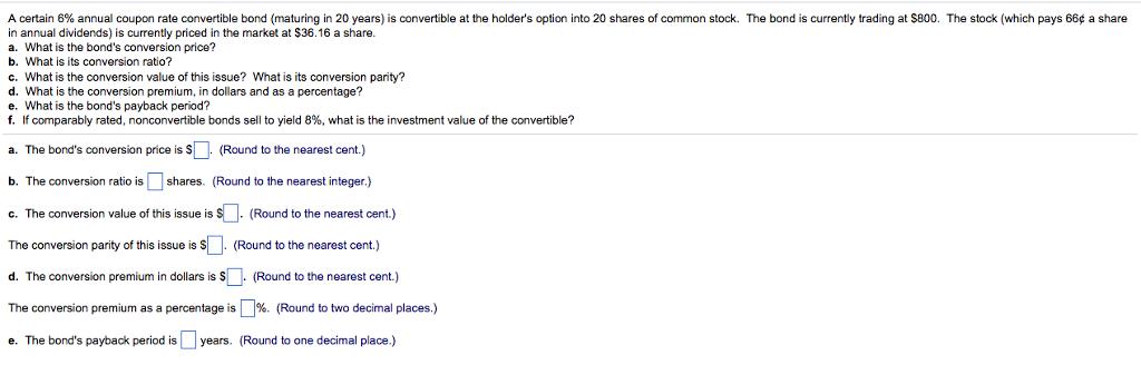 A certain 6% annual coupon rate convertible bond maturing n 20 years is convertible at the holders option into 20 shares of common stock. The bond is currently trading at S800 The stock which pays 66p a share in annual dividends) is currently priced in the market at $36.16 a share. a. What is the bonds conversion price? b. What is its conversion ratio? c. What is the conversion value of this issue? What is its conversion parity? d. What is the conversion premium, in dollars and as a percentage? e. What is the bonds payback period? f. If comparably rated, nonconvertible bonds sell to yield 8%, what is the investment value of the convertible? a. The bonds conversion price is (Round to the nearest cent.) b. The conversion ratio is shares. (Round to the nearest integer.) . The conversion value of this issue is (Round to the nearest cent) The conversion parity of this issueis (Round to the nearest cent.) d. The conversion premium in dollars is Round to the nearest cent.) The conversion premium as a percentage is %. (Round to two decimal places.) e. The bonds payback period is years. (Round to one decimal place.)