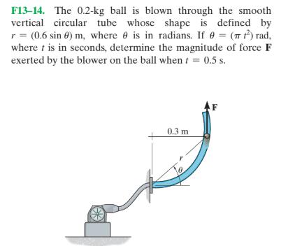 F13–14. The 0.2-kg ball is blown through the smoothvertical circular tube whose shape is defined byr = (0.6 sin 0) m, where e is in radians. If 0 = (7 P) rad,where t is in seconds, determine the magnitude of force Fexerted by the blower on the ball when t = 0.5 s.%3D0.3 m