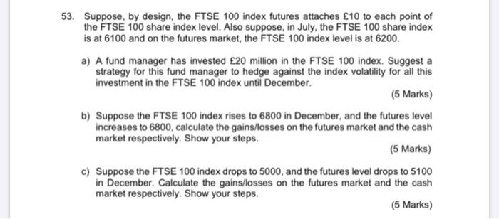 53. Suppose, by design, the FTSE 100 index futures attaches £10 to each point of the FTSE 100 share index level. Also suppose