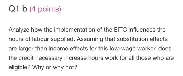Q1 b (4 points) Analyze how the implementation of the EITC influences the hours of labour supplied. Assuming that substitutio
