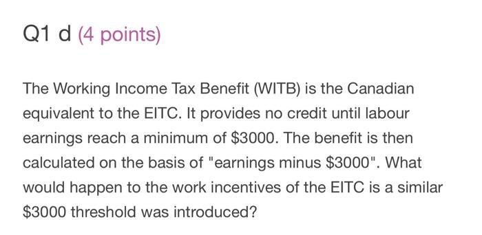 Q1 d (4 points) The Working Income Tax Benefit (WITB) is the Canadian equivalent to the EITC. It provides no credit until lab