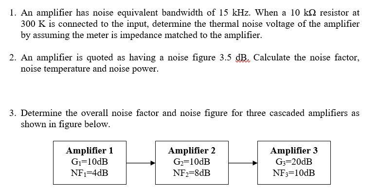 1. An amplifier has noise equivalent bandwidth of 15 kHz. When a 10 k2 resistor at 300 K is connected to the input, determine