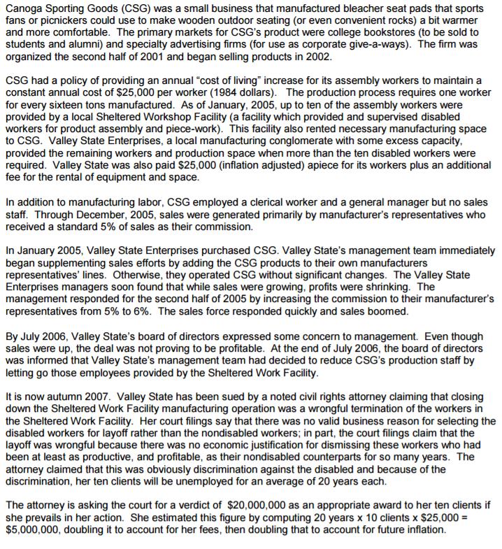Canoga Sporting Goods (CSG) was a small business that manufactured bleacher seat pads that sports fans or picnickers could use to make wooden outdoor seating (or even convenient rocks) a bit warmer and more comfortable. The primary markets for CSGs product were college bookstores (to be sold to students and alumni) and specialty advertising firms (for use as corporate give-a-ways). The firm was organized the second half of 2001 and began selling products in 2002 CSG had a policy of providing an annual cost of living increase for its assembly workers to maintain a constant annual cost of $25,000 per worker (1984 dollars). The production process requires one worker for every sixteen tons manufactured. As of January, 2005, up to ten of the assembly workers were provided by a local Sheltered Workshop Facility (a facility which provided and supervised disabled workers for product assembly and piece-work). This facility also rented necessary manufacturing space to CSG. Valley State Enterprises, a local manufacturing conglomerate with some excess capacity provided the remaining workers and production space when more than the ten disabled workers were required. Valley State was also paid $25,000 (inflation adjusted) apiece for its workers plus an additional fee for the rental of equipment and space In addition to manufacturing labor, CSG employed a clerical worker and a general manager but no sales staff. Through December, 2005, sales were generated primarily by manufacturers representatives who received a standard 5% of sales as their commission. In January 2005, Valley State Enterprises purchased CSG. Valley States management team immediately began supplementing sales efforts by adding the CSG products to their own manufacturers representatives lines. Otherwise, they operated CSG without significant changes. The Valley State Enterprises managers soon found that while sales were growing, profits were shrinking. The management responded for the second half of 2005 by increasing the commission to their manufacturer representatives from 5% to 6%. The sales force responded quickly and sales boomed By July 2006, Valley States board of directors expressed some concern to management. Even though sales were up, the deal was not proving to be profitable. At the end of July 2006, the board of directors was informed that Valley States management team had decided to reduce CSGs production staff by letting go those employees provided by the Sheltered Work Facility It is now autumn 2007. Valley State has been sued by a noted civil rights attorney claiming that closing down the Sheltered Work Facility manufacturing operation was a wrongful termination of the workers in the Sheltered Work Facility. Her court filings say that there was no valid business reason for selecting the disabled workers for layoff rather than the nondisabled workers; in part, the court filings claim that the layoff was wrongful because there was no economic justification for dismissing these workers who had been at least as productive, and profitable, as their nondisabled counterparts for so many years. The attorney claimed that this was obviously discrimination against the disabled and because of the discrimination, her ten clients will be unemployed for an average of 20 years each. The attorney is asking the court for a verdict of $20,000,000 as an appropriate award to her ten clients if she prevails in her action. She estimated this figure by computing 20 years x 10 clients x $25,000 $5,000,000, doubling it to account for her fe