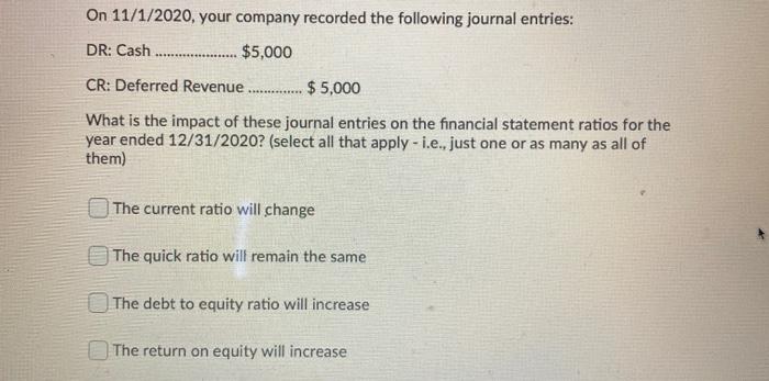 On 11/1/2020, your company recorded the following journal entries: DR: Cash $5,000 . CR: Deferred Revenue $5,000 What is the