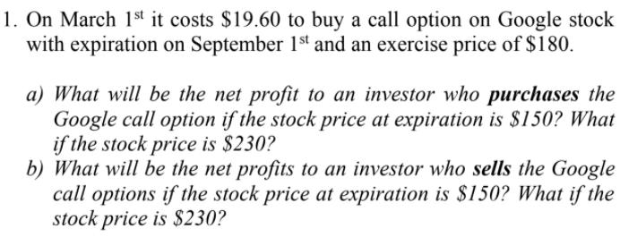 1. On March 1st it costs $19.60 to buy a call option on Google stock with expiration on September 1st and an exercise price o
