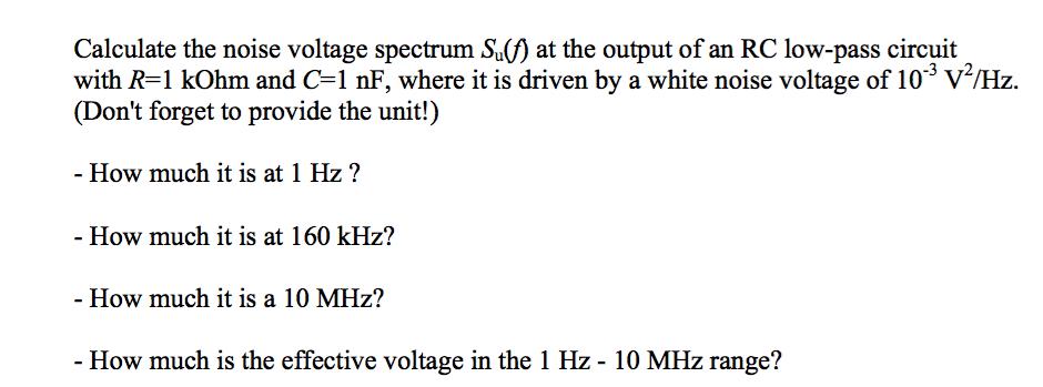 Calculate the noise voltage spectrum S at the output of an RC low-pass circuit with R-1 kOhm and C1 nF, where it is driven by a white noise voltage of 10 V/Hz. (Dont forget to provide the unit!) 3 72 - How much it is at 1 Hz? - How much it is at 160 kHz? - How much it is a 10 MHz? - How much is the effective voltage in the 1 Hz - 10 MHz range?