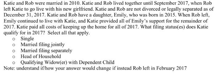 Katie and Rob were married in 2010. Katie and Rob lived together until September 2017, when Rob left Katie to go live with his new girlfriend. Katie and Rob are not divorced or legally separated as of December 31, 2017. Katie and Rob have a daughter, Emily, who was born in 2015. When Rob left, Emily continued to live with Katie, and Katie provided all of Emilys support for the remainder of 2017. Katie paid all costs of keeping up the home for all of 2017. What filing status(es) does Katie qualify for in 2017? Select all that apply. o Single o Married filing jointly o Married filing separately o Head of Household o Qualifying Widow(er) with Dependent Child Note: understand if/how your answer would change if instead Rob left in February 2017