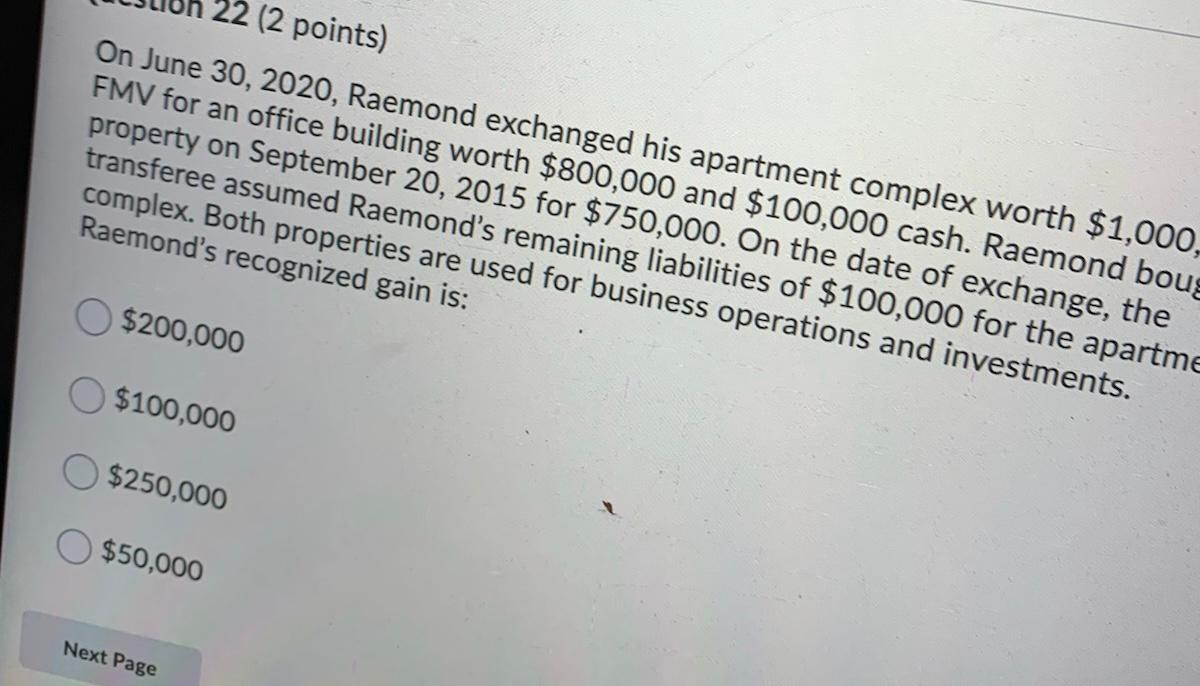 22 (2 points) On June 30, 2020, Raemond exchanged his apartment complex worth $1,000, FMV for an office building worth $800,0