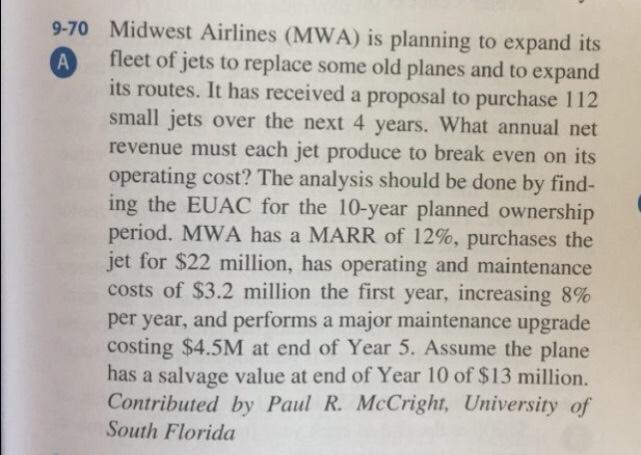 9-70 Midwest Airlines (MWA) is planning to expand its A fleet of jets to replace some old planes and to expand its routes. It has received a proposal to purchase 112 small jets over the next 4 years. What annual net revenue must each jet produce to break even on its operating cost? The analysis should be done by find- ing the EUAC for the 10-year planned ownership period, MWA has a MARR of 12%, purchases the jet for $22 million, has operating and maintenance costs of $3.2 million the first year, increasing 8% per year, and performs a major maintenance upgrade costing $4.5M at end of Year 5. Assume the plane has a salvage value at end of Year 10 of $13 million. Contributed by Paul R. McCright, University of South Florida