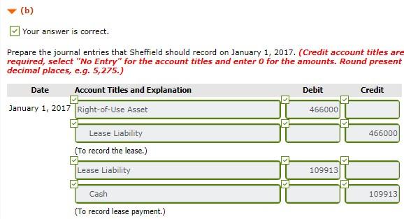 [ Your answer is correct. Prepare the journal entries that Sheffield should record on January 1, 2017. (Credit account titles are required, select No Entry for the account titles and enter O for the amounts. Round present decimal places, e.g. 5,275.) Date Account Titles and Explanation Debit Credit January 1, 2017 Right-of-Use Asset 466000 Lease Liability To record the lease.) Lease Liability 466000 109913 Cash 109913 (To record lease payment.)