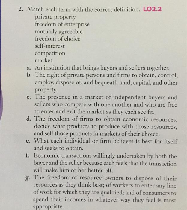 2. Match each term with the correct definition. LO2.2 private property freedom of enterprise mutually agreeable freedom of choice self-interest competition market a. An institution that brings buyers and sellers together. b. The right of private persons and firms to obtain, control, employ, dispose of, and bequeath land, capital, and other property. c. The presence in a market of independent buyers and sellers who compete with one another and who are free to enter and exit the market as they each see fit. d. The freedom of firms to obtain economic resources, decide what products to produce with those resources, and sell those products in markets of their choice. e. What each individual or firm believes is best for itself and seeks to obtain f. Economic transactions willingly undertaken by both the buyer and the seller because each feels that the transaction will make him or her better off g. The freedom of resource owners to dispose of their resources as they think best; of workers to enter any line of work for which they are qualified; and of consumers to spend their incomes in whatever way they feel is most appropriate.