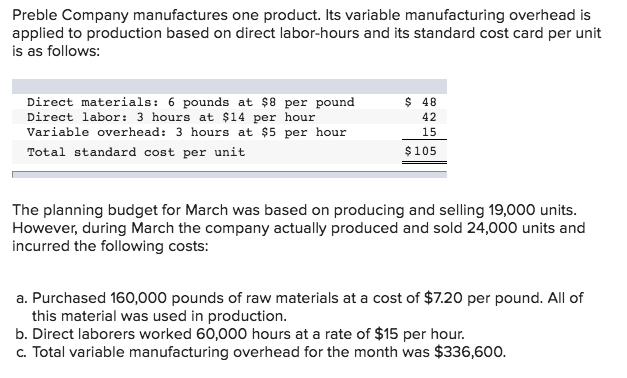 Preble Company manufactures one product. Its variable manufacturing overhead is applied to production based on direct labor-hours and its standard cost card per unit is as follows: Direct materials: 6 pounds at $8 per pound Direct labor: 3 hours at $14 per hour Variable overhead: 3 hours at $5 per hour Total standard cost per unit $ 48 42 15 $105 The planning budget for March was based on producing and selling 19,000 units However, during March the company actually produced and sold 24,000 units and incurred the following costs: a. Purchased 160,000 pounds of raw materials at a cost of $7.20 per pound. All of this material was used in production b. Direct laborers worked 60,000 hours at a rate of $15 per hour. c. Total variable manufacturing overhead for the month was $336,600.