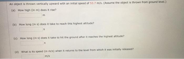An object is thrown vertically upward with an initial speed of 53.7 m/s. (Assume the object is thrown from ground level.) (a) How high (in m) does it rise? (b) How long (in s) does it take to reach this highest altitude? (c) How long (in s) does it take to hit the ground after it reaches the highest altitude? (d) what is its speed (in m/s) when it returns to the level from which it was initially released? m/s