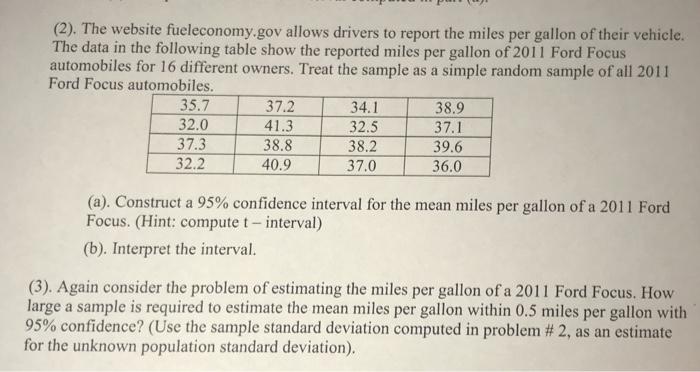 (2). The website fueleconomy.gov allows drivers to report the miles per gallon of their vehicle. The data in the following table show the reported miles per gallon of 2011 Ford Focus automobiles for 16 different owners. Treat the sample as a simple random sample of all 2011 Ford Focus automobiles 35.7 32.0 37.3 32.2 37.2 41.3 38.8 40.9 34.1 32.5 38.2 37.0 38.9 37.1 39.6 36.0 Focus. (Hint: compute t- interval) (b). Interpret the interval. (3). Again consider the problem of estimating the miles per gallon of a 2011 Ford Focus. How large a sample is required to estimate the mean miles per gallon within 0.5 miles per gallon with 95% confidence? (Use the sample standard deviation computed in problem # 2, as an estimate for the unknown population standard deviation)