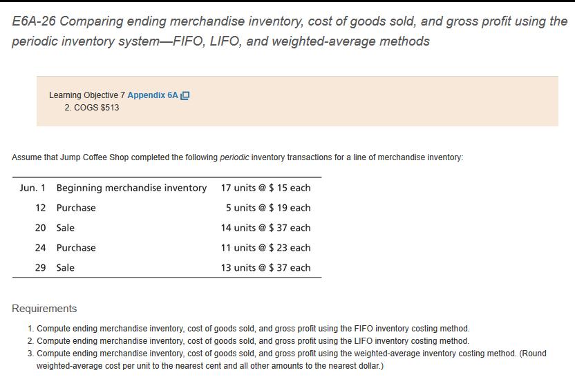 E6A-26 Comparing ending merchandise inventory, cost of goods sold, and gross profit using the periodic inventory system-FIFO, LIFO, and weighted-average methods Learning Objective 7 Appendix 6A 2. COGS $513 Assume that Jump Coffee Shop completed the following periodic inventory transactions for a line of merchandise inventory: Jun. 1 Beginning merchandise inventory 17 units 15 each 5 units $ 19 each 14 units @ $37 each 11 units @ $ 23 each 13 units @ $ 37 each 12 Purchase 20 Sale 24 Purchase 29 Sale Requirements 1. Compute ending merchandise inventory, cost of goods sold, and gross profit using the FIFO inventory costing method. 2. Compute ending merchandise inventory, cost of goods sold, and gross profit using the LIFO inventory costing method. 3. Compute ending merchandise inventory, cost of goods sold, and gross profit using the weighted-average inventory costing method. (Round weighted-average cost per unit to the nearest cent and all other amounts to the nearest dollar.)