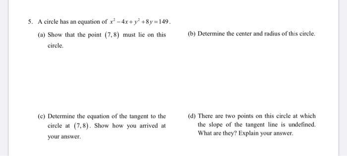 5. A circle has an equation of r - 4x + y2 + 8y = 149. (a) Show that the point (7,8) must lie on this circle. (b) Determine t