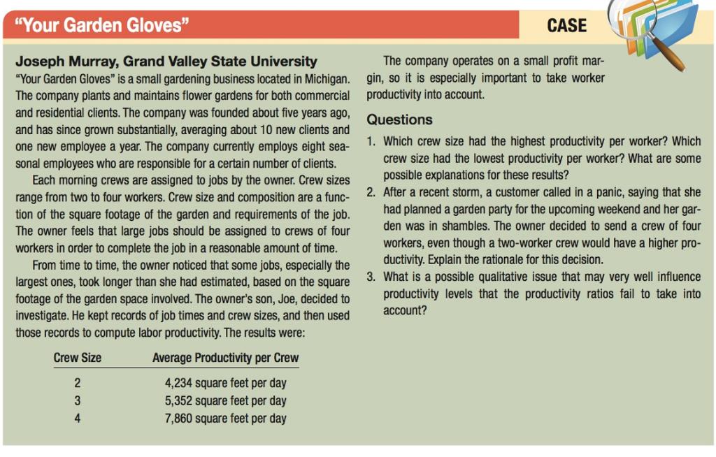 Your Garden Gloves CASE Joseph Murray, Grand Valley State University Your Garden Gloves is a small gardening business located in Michigan. The company plants and maintains flower gardens for both commercial and residential clients. The company was founded about five years ago and has since grown substantially, averaging about 10 new clients and one new employee a year. The company currently employs eight sea- sonal employees who are responsible for a certain number of clients The company operates on a small profit mar- gin, so it is especially important to take worker productivity into account. Questions 1. Which crew size had the highest productivity per worker? Which crew size had the lowest productivity per worker? What are some possible explanations for these results? Each morning crews are assigned to jobs by the owner. Crew sizes range from two to four workers. Crew size and composition are a func- tion of the square footage of the garden and requirements of the job. The owner feels that large jobs should be assigned to crews of four workers in order to complete the job in a reasonable amount of time 2. After a recent storm, a customer called in a panic, saying that she had planned a garden party for the upcoming weekend and her gar den was in shambles. The owner decided to send a crew of four workers, even though a two-worker crew would have a higher pro- ductivity. Explain the rationale for this decision From time to time, the owner noticed that some jobs, especially the largest ones, took longer than she had estimated, based on the square footage of the garden space involved. The owners son, Joe, decided to investigate. He kept records of job times and crew sizes, and then used 3. What is a possible qualitative issue that may very well influence productivity levels that the productivity ratios fail to take into account? those records to compute labor productivity. The results were Crew Size Average Productivity per Crew 4,234 square feet per day 5,352 square feet per day 7,860 square feet per day