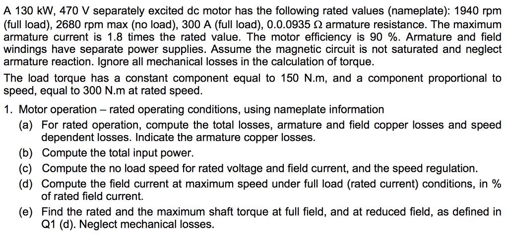 A 130 kW, 470 V separately excited dc motor has the following rated values (nameplate): 1940 rpm (full load), 2680 rpm max (no load), 300 A (full load), 0.0.0935 Ω armature resistance. The maximum armature current is 1.8 times the rated value. The motor efficiency is 90 %. Armature and field windings have separate power supplies. Assume the magnetic circuit is not saturated and neglect armature reaction. Ignore all mechanical losses in the calculation of torque. The load torque has a constant component equal to 150 N·m, and a component proportional to speed, equal to 300 N.m at rated speed. 1. Motor operation rated operating conditions, using nameplate information (a) For rated operation, compute the total losses, armature and field copper losses and speed dependent losses. Indicate the armature copper losses (b) Compute the total input power (c) Compute the no load speed for rated voltage and field current, and the speed regulation. (d) Compute the field current at maximum speed under full load (rated current) conditions, in % of rated field current. (e) Find the rated and the maximum shaft torque at full field, and at reduced field, as defined in Q1 (d). Neglect mechanical losses.