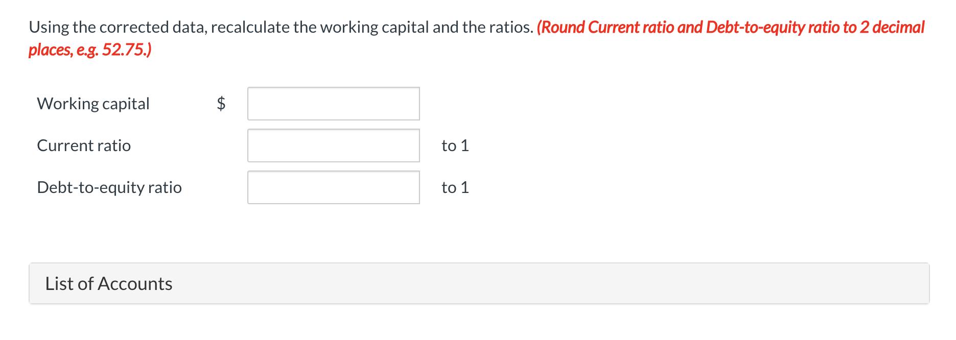 Using the corrected data, recalculate the working capital and the ratios. (Round Current ratio and Debt-to-equity ratio to 2