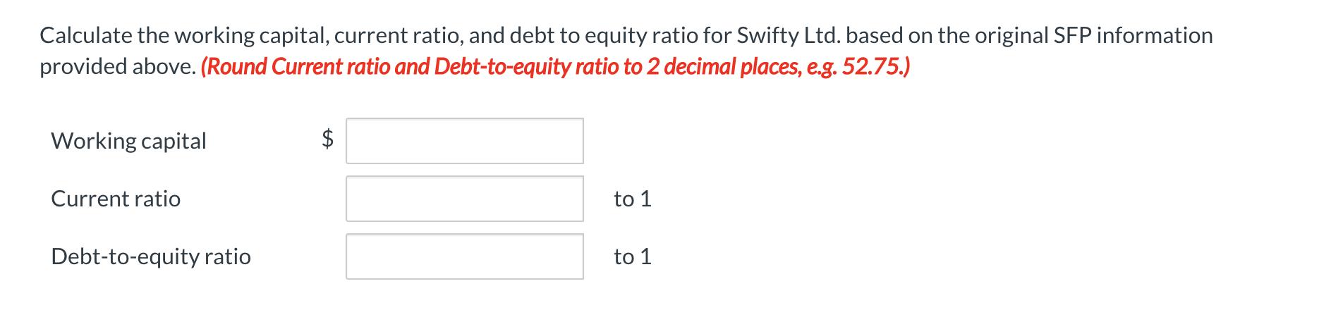 Calculate the working capital, current ratio, and debt to equity ratio for Swifty Ltd. based on the original SFP information