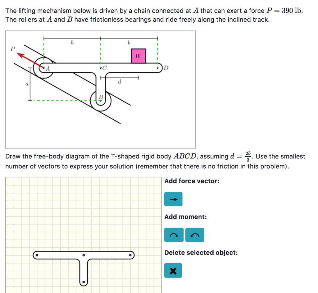 The lifting mechanism below is driven by a chain connected at A that can exert a force P The rollers at A and B have frictionless bearings and ride freely along the inclined track. 390 lb. Draw the free-body diagram of the T-shaped rigid body ABCD, assuming d = 2b. Use the smallest number of vectors to express your solution (remember that there is no friction in this problem) Add force vector: Add moment: Delete selected object: