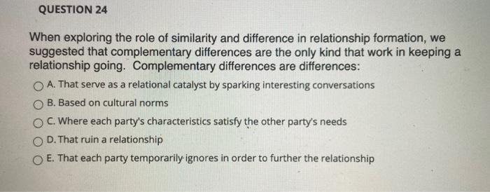QUESTION 24 When exploring the role of similarity and difference in relationship formation, we suggested that complementary d