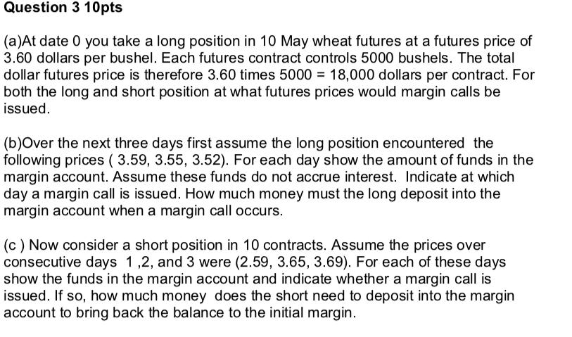 Question 3 10pts (a)At date 0 you take a long position in 10 May wheat futures at a futures price of 3.60 dollars per bushel.