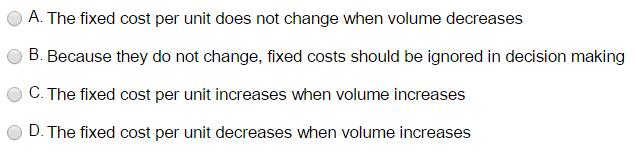 A. The fixed cost per unit does not change when volume decreases O B. Because they do not change, fixed costs should be ignored in decision making C. The fixed cost per unit increases when volume increases D. The fixed cost per unit decreases when volume increases