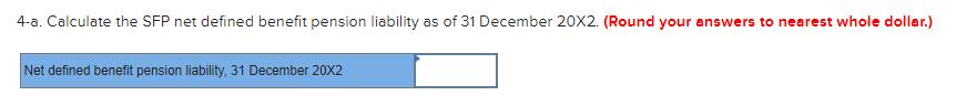 4-a. Calculate the SFP net defined benefit pension liability as of 31 December 20X2. (Round your answers to nearest whole dol