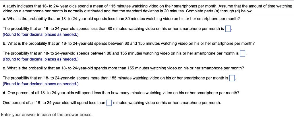 A study indicates that 18- to 24-year olds spend a mean of 115 minutes watching video on their smartphones per month. Assume that the amount of time watching video on a smartphone per month is normally distributed and that the standard deviation is 20 minutes. Complete parts (a) through (d) below. a. What is the probability that an 18 to 24-year-old spends less than 80 minutes watching video on his or her smartphone per month? The probability that an 18- to 24-year-old spends less than 80 minutes watching video on his or her smartphone per month is (Round to four decimal places as needed.) b. What is the probability that an 18- to 24-year-old spends between 80 and 155 minutes watching video on his or her smartphone per month? The probability that an 18- to 24-year-old spends between 80 and 155 minutes watching video on his or her smartphone per month is (Round to four decimal places as needed.) c. What is the probability that an 18- to 24-year-old spends more than 155 minutes watching video on his or her smartphone per month? The probability that an 18- to 24-year-old spends more than 155 minutes watching video on his or her smartphone per month is (Round to four decimal places as needed.) d. One percent of all 18- to 24-year-olds will spend less than how many minutes watching video on his or her smartphone per month? One percent of all 18- to 24-year-olds will spend less than minutes watching video on his or her smartphone per month Enter your answer in each of the answer boxes.