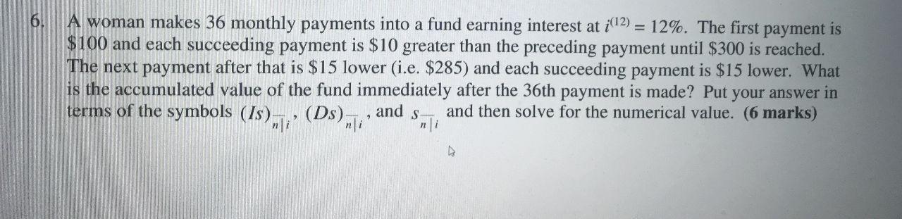 6. A woman makes 36 monthly payments into a fund earning interest at i(l2) = 12%. The first payment is $100 and each succeedi