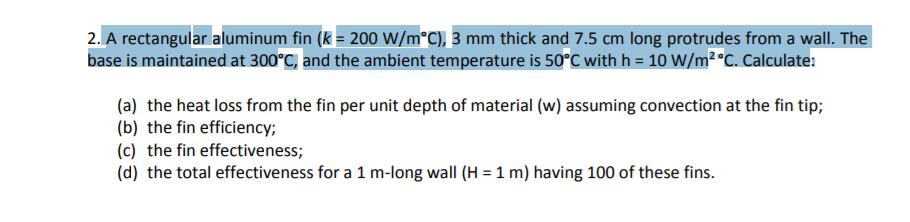 2. A rectangular aluminum fin (k-200 W/m°C), 3 mm thick and 7.5 cm long protrudes from a wall. The base is maintained at 300°C, and the ambient temperature is 50°C with h 10 W/m2 °C. Calculate: (a) the heat loss from the fin per unit depth of material (w) assuming convection at the fin tip; (b) the fin efficiency; (c) the fin effectiveness; (d) the total effectiveness for a 1 m-long wall (H 1 m) having 100 of these fins