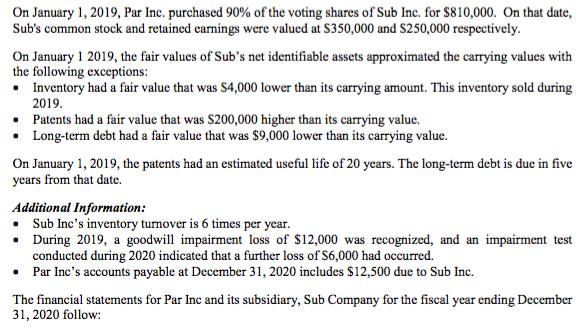 On January 1, 2019, Par Inc. purchased 90% of the voting shares of Sub Inc. for $810,000. On that date, Subs common stock an