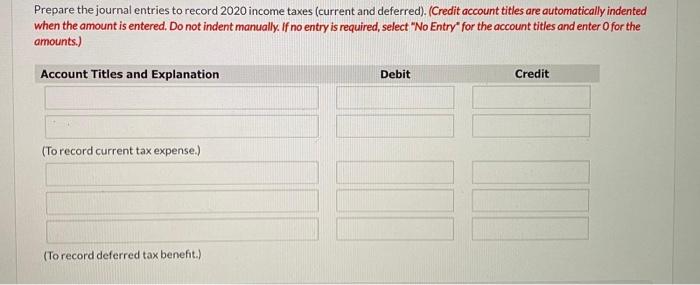 Prepare the journal entries to record 2020 income taxes (current and deferred). (Credit account titles are automatically inde