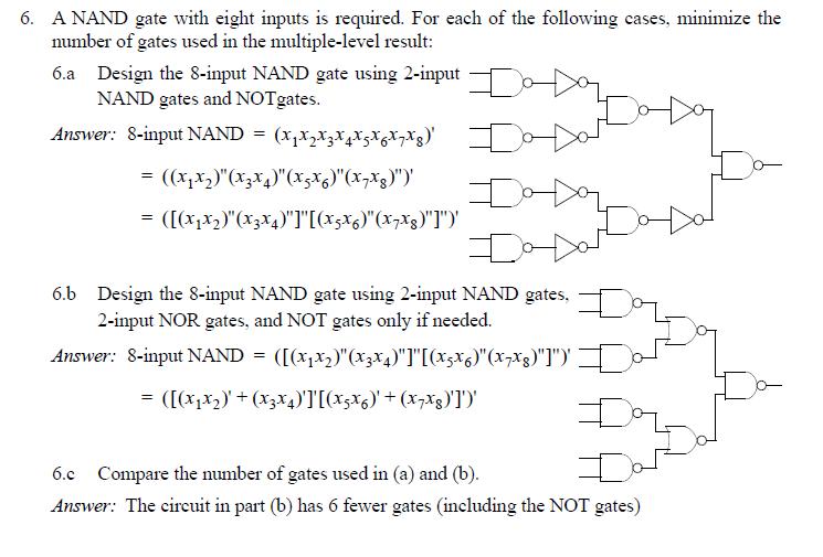 6, A NAND gate with eight inputs is required. For each of the following cases, minimize the number of gates used in the multiple-level result: 6.a Design the 8-input NAND gate using 2-input NAND gates and NOTgates Answer: 8-input NAND 6.b Design the S-input NAND gate using 2-input NAND gates 2-input NOR gates, and NOT gates only if needed. Answer: 8-input NAND-([(x1x2)(x33)][(XcX6)(x7%)]), Lo 6.c Compare the number of gates used in (a) and (b) Answer: The circuit in part (b) has 6 fewer gates (including the NOT gates)