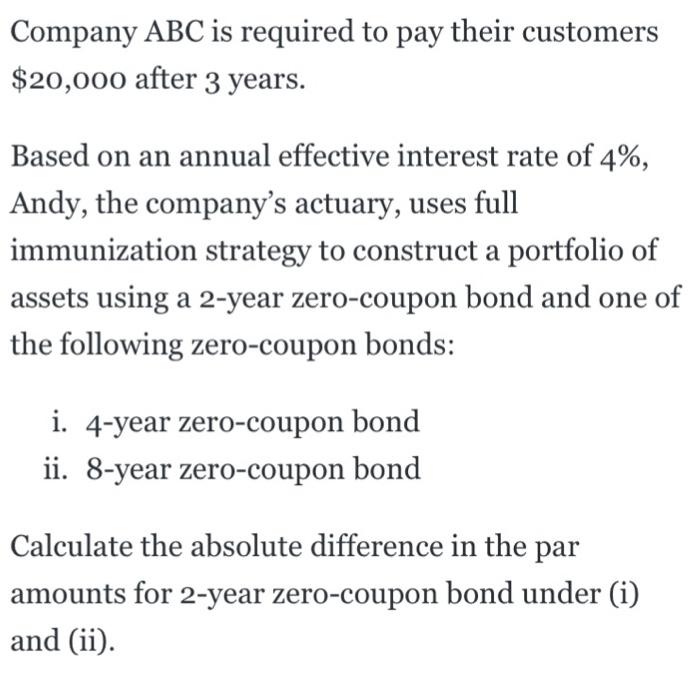 Company ABC is required to pay their customers $20,000 after 3 years. Based on an annual effective interest rate of 4% Andy, the companys actuary, uses full immunization strategy to construct a portfolio of assets using a 2-year zero-coupon bond and one of the following zero-coupon bonds: 4-year zero-coupon bond ii. 8-year zero-coupon bond Calculate the absolute difference in the par amounts for 2-year zero-coupon bond under (i) and i