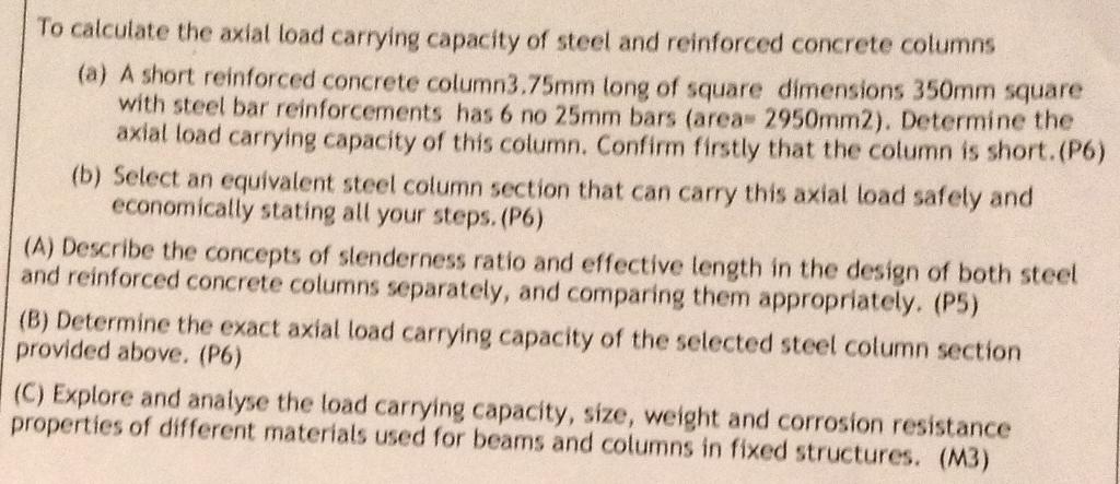 To calculate the axial load carrying capacity of steel and reinforced concrete columns (a) A short reinforced concrete column3.75mm long of square dimensions 350mm square with steel bar reinforcements has 6 no 25mm bars (area 2950mm2). Determine the axial load carrying capacity of this column, Confirm firstly that the column is short.(P6) (b) Select an equivalent steel column section that can carry this axial load safely and economically stating all your steps. (P6) (A) Describe the concepts of slenderness ratio and effective length in the design of both steel and reinforced concrete columns separately, and comparing them appropriately. (P5) (B) Determine the exact axial load carrying capacity of the selected steel column section provided above. (P6) (C) Explore and analyse the load carrying capacity, size, weight and corrosion resistance properties of different materials used for beams and columns in fixed structures. (M3)
