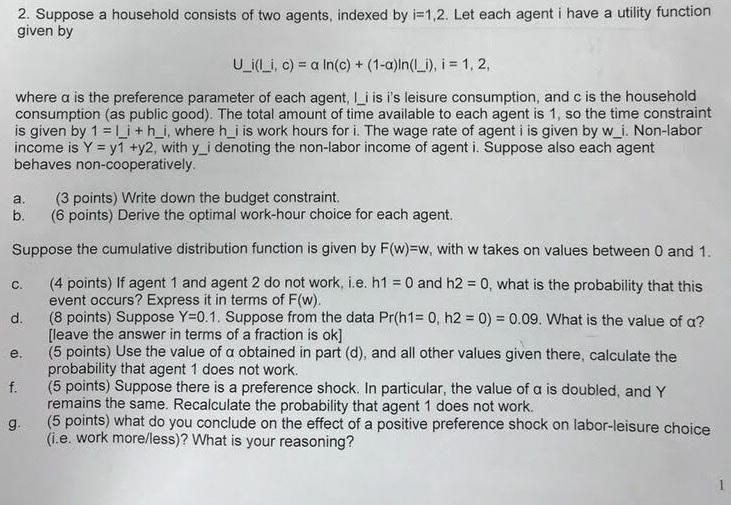 2. Suppose a household consists of two agents, indexed by i=1,2. Let each agent i have a utility function given by UjLi, c) = α ln(c) + (1-a)ln(Li), i = 1, 2, where α is the preference parameter of each agent, li is is leisure consumption, and c is the household consumption (as public good). The total amount of time available to each agent is 1, so the time constraint is given by 1 = 1-i + h-i, where his work hours for i. The wage rate of agent i is given by wi Non-labor income is Y = y1 +y2, with yi denoting the non-labor income of agent i. Suppose also each agent behaves non-cooperatively a. (3 points) Write down the budget constraint. b. (6 points) Derive the optimal work-hour choice for each agent. Suppose the cumulative distribution function is given by F(w)=w, with w takes on values between 0 and 1. c. (4 points) If agent 1 and agent 2 do not work, ie, h1 = 0 and h2-0, what is the probability that this d. (8 points) Suppose Y=0.1. Suppose from the data Pr(h1:0, h2+ 0) = 0.09. What is the value of a? e. (5 points) Use the value of α obtained in part (d), and all other values given there, calculate the f (5 points) Suppose there is a preference shock. In particular, the value of a is doubled, andY g. (5 points) what do you conclude on the effect of a positive preference shock on labor-leisure choice event occurs? Express it in terms of F(w). leave the answer in terms of a fraction is ok] probability that agent 1 does not work. remains the same. Recalculate the probability that agent 1 does not work. (i.e. work moreless)? What is your reasoning?