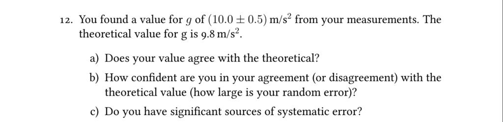 12. You found a value for g of (10.0 ± 0.5) m/s2 from your measurements. The theoretical value for g is 9.8 m/s2. a) Does your value agree with the theoretical? b) How confident are you in your agreement (or disagreement) with the theoretical value (how large is your random error)? c) Do you have significant sources of systematic error?