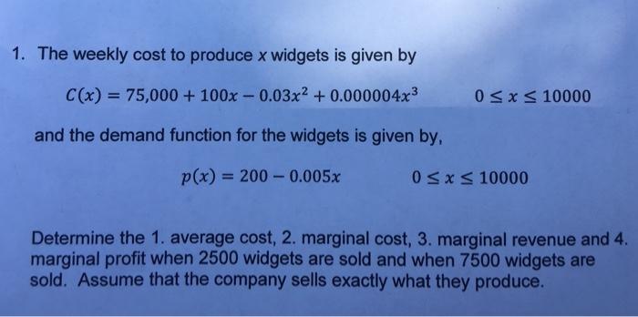 1. The weekly cost to produce x widgets is given by C(x) 75,000 +100x-0.03x2 +0.000004x3 0 sx s 10000 and the demand function for the widgets is given by, p(x) = 200-0.005x 0sx s 10000 Determine the 1. average cost, 2. marginal cost, 3. marginal revenue and 4. marginal profit when 2500 widgets are sold and when 7500 widgets are sold. Assume that the company sells exactly what they produce.